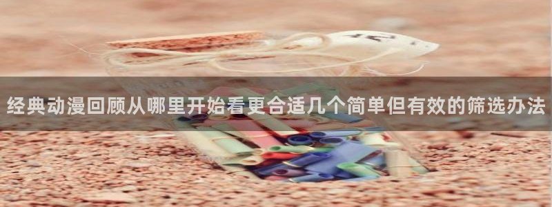 免费动漫网站推荐高质量:经典动漫回顾从哪里开始看更合适几个简单但有效的筛选办法